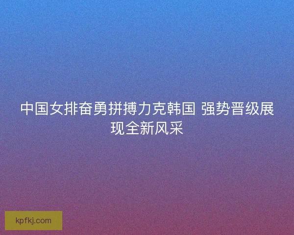 中国女排奋勇拼搏力克韩国 强势晋级展现全新风采