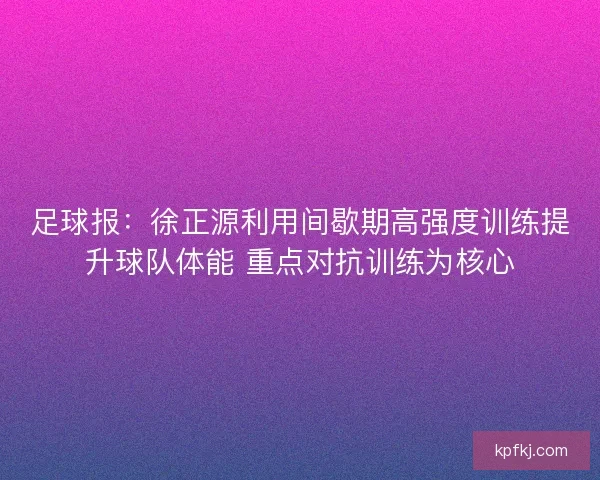 足球报：徐正源利用间歇期高强度训练提升球队体能 重点对抗训练为核心