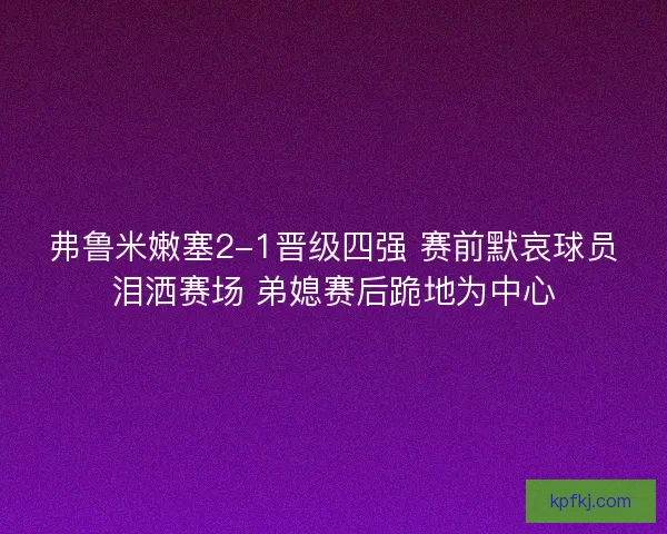 弗鲁米嫩塞2-1晋级四强 赛前默哀球员泪洒赛场 弟媳赛后跪地为中心