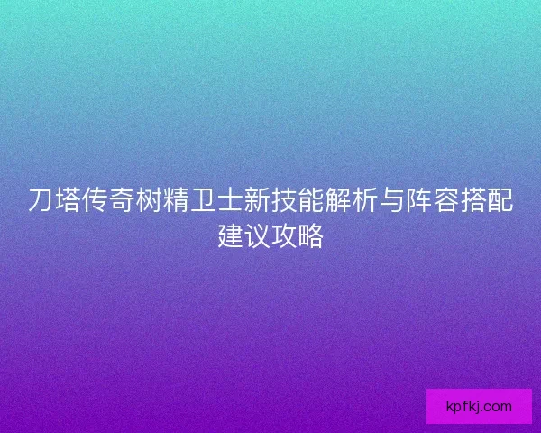 刀塔传奇树精卫士新技能解析与阵容搭配建议攻略