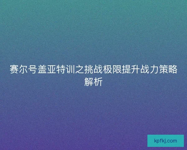 赛尔号盖亚特训之挑战极限提升战力策略解析