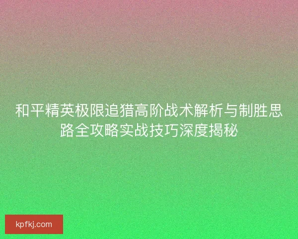 和平精英极限追猎高阶战术解析与制胜思路全攻略实战技巧深度揭秘