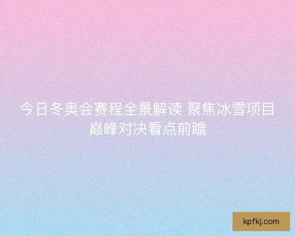 今日冬奥会赛程全景解读 聚焦冰雪项目巅峰对决看点前瞻
