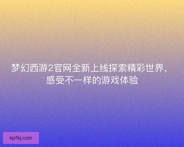 梦幻西游2官网全新上线探索精彩世界，感受不一样的游戏体验