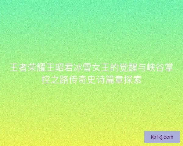 王者荣耀王昭君冰雪女王的觉醒与峡谷掌控之路传奇史诗篇章探索