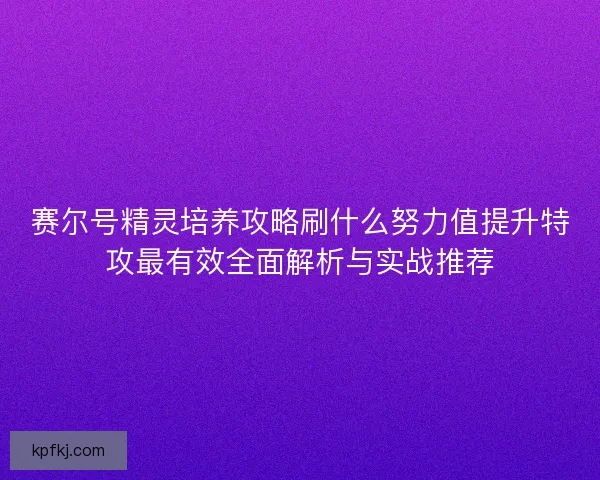 赛尔号精灵培养攻略刷什么努力值提升特攻最有效全面解析与实战推荐
