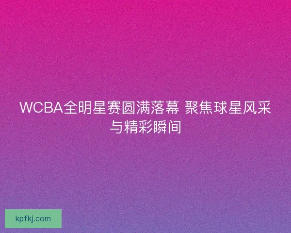 WCBA全明星赛圆满落幕 聚焦球星风采与精彩瞬间