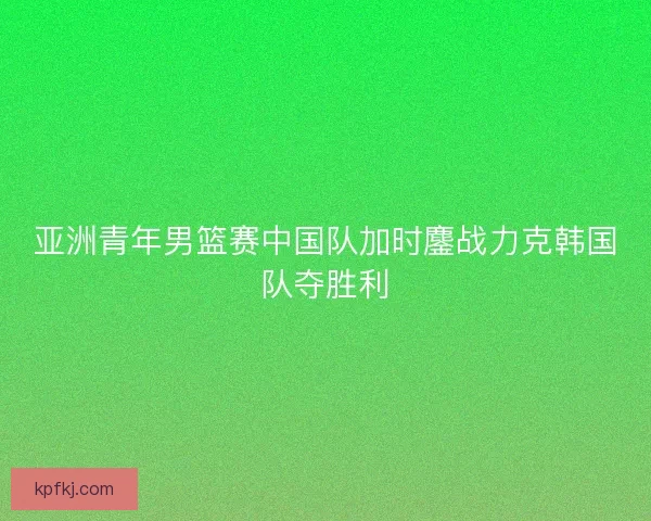 亚洲青年男篮赛中国队加时鏖战力克韩国队夺胜利