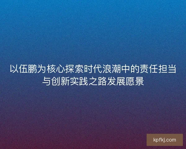 以伍鹏为核心探索时代浪潮中的责任担当与创新实践之路发展愿景