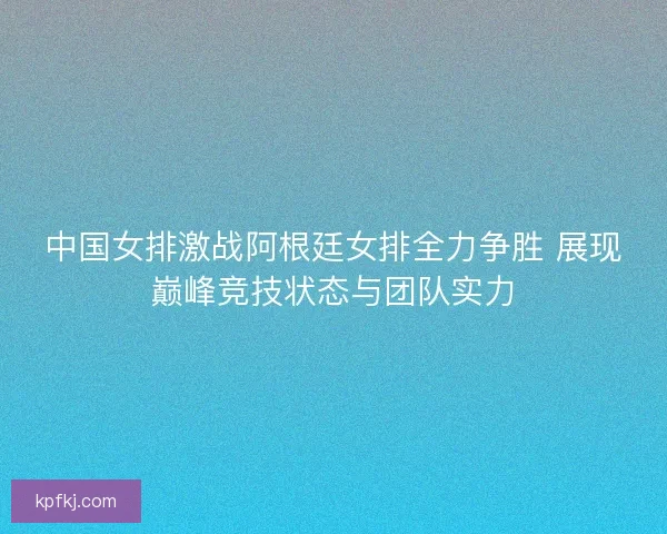 中国女排激战阿根廷女排全力争胜 展现巅峰竞技状态与团队实力