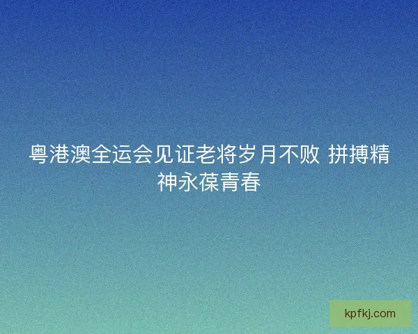 粤港澳全运会见证老将岁月不败 拼搏精神永葆青春