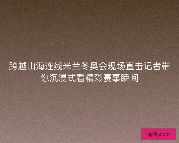 跨越山海连线米兰冬奥会现场直击记者带你沉浸式看精彩赛事瞬间