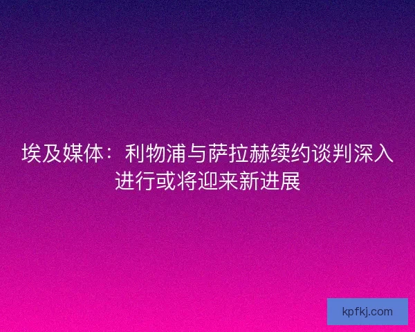 埃及媒体：利物浦与萨拉赫续约谈判深入进行或将迎来新进展