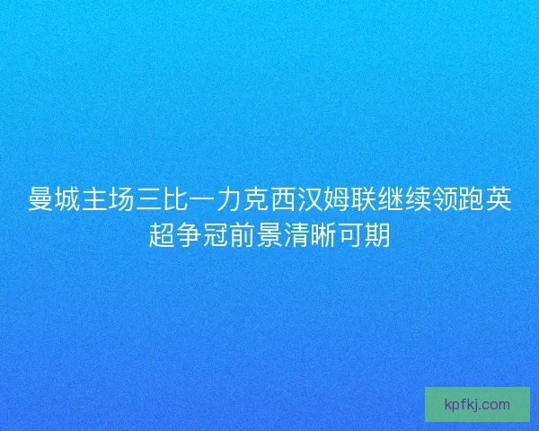 曼城主场三比一力克西汉姆联继续领跑英超争冠前景清晰可期