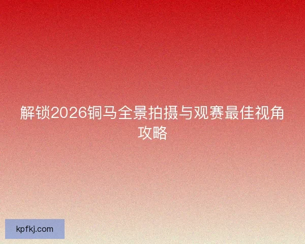 解锁2026铜马全景拍摄与观赛最佳视角攻略