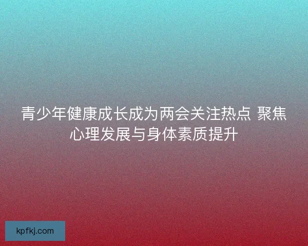 青少年健康成长成为两会关注热点 聚焦心理发展与身体素质提升