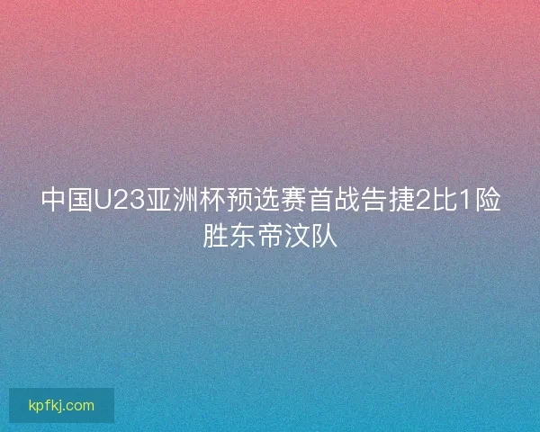 中国U23亚洲杯预选赛首战告捷2比1险胜东帝汶队