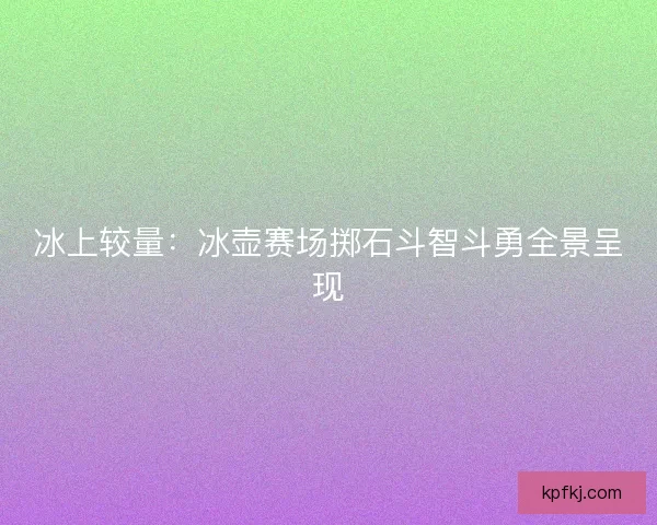 冰上较量：冰壶赛场掷石斗智斗勇全景呈现