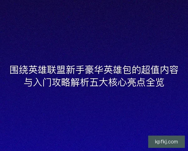 围绕英雄联盟新手豪华英雄包的超值内容与入门攻略解析五大核心亮点全览