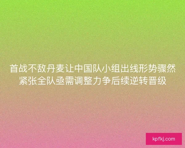 首战不敌丹麦让中国队小组出线形势骤然紧张全队亟需调整力争后续逆转晋级