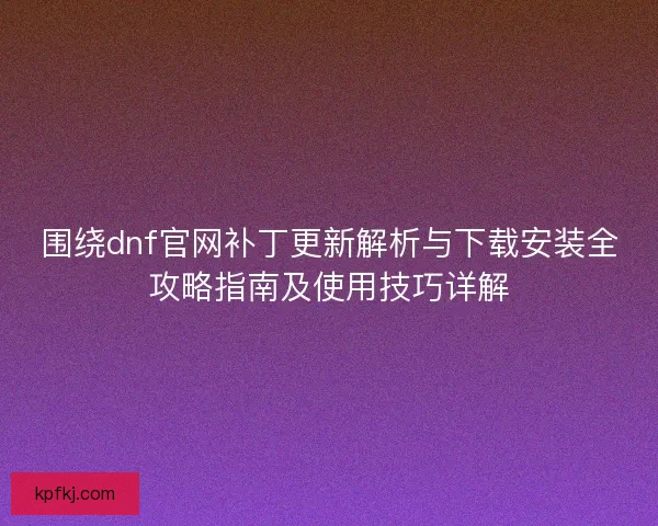 围绕dnf官网补丁更新解析与下载安装全攻略指南及使用技巧详解 围绕dnf官网补丁更新解析与下载安装全攻略指南及使用技巧详解