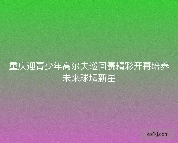 重庆迎青少年高尔夫巡回赛精彩开幕培养未来球坛新星