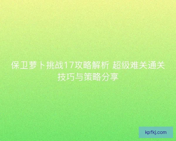 保卫萝卜挑战17攻略解析 超级难关通关技巧与策略分享
