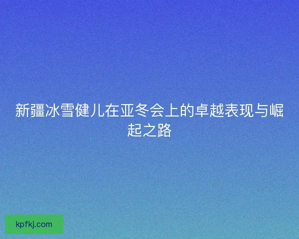 新疆冰雪健儿在亚冬会上的卓越表现与崛起之路