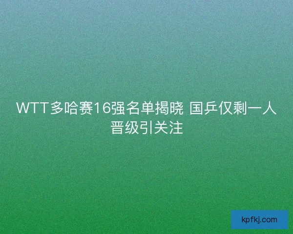 WTT多哈赛16强名单揭晓 国乒仅剩一人晋级引关注