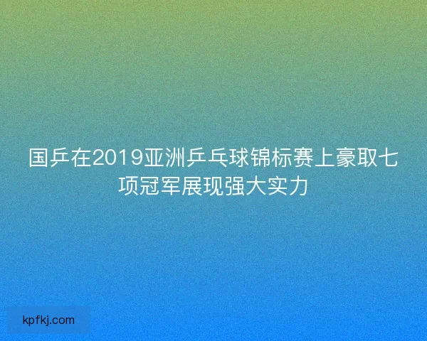 国乒在2019亚洲乒乓球锦标赛上豪取七项冠军展现强大实力