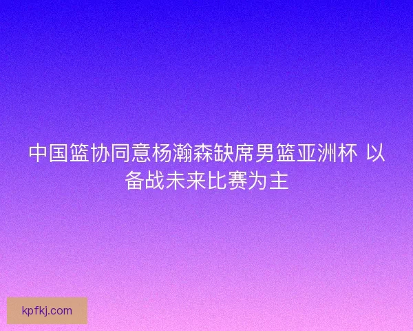 中国篮协同意杨瀚森缺席男篮亚洲杯 以备战未来比赛为主