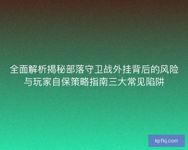 全面解析揭秘部落守卫战外挂背后的风险与玩家自保策略指南三大常见陷阱