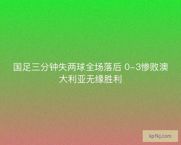 国足三分钟失两球全场落后 0-3惨败澳大利亚无缘胜利
