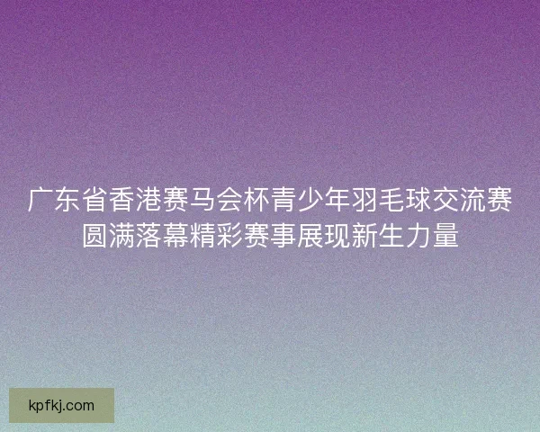 广东省香港赛马会杯青少年羽毛球交流赛圆满落幕精彩赛事展现新生力量
