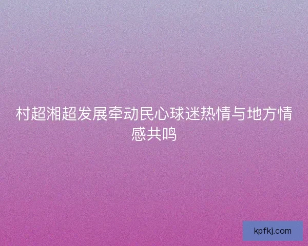 村超湘超发展牵动民心球迷热情与地方情感共鸣