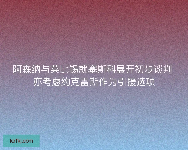 阿森纳与莱比锡就塞斯科展开初步谈判 亦考虑约克雷斯作为引援选项