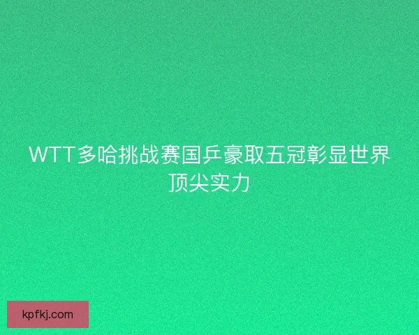 WTT多哈挑战赛国乒豪取五冠彰显世界顶尖实力