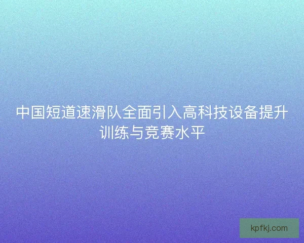 中国短道速滑队全面引入高科技设备提升训练与竞赛水平
