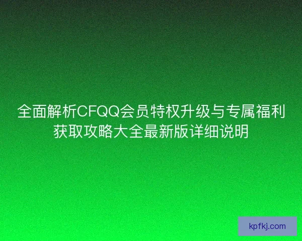 全面解析CFQQ会员特权升级与专属福利获取攻略大全最新版详细说明