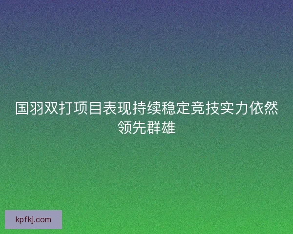 国羽双打项目表现持续稳定竞技实力依然领先群雄