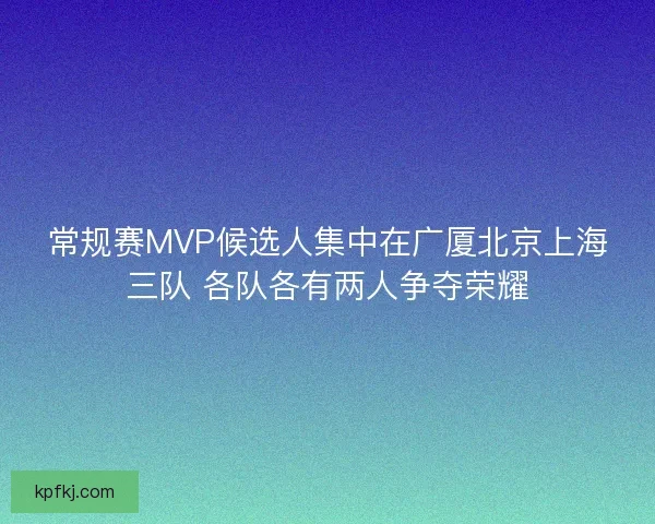常规赛MVP候选人集中在广厦北京上海三队 各队各有两人争夺荣耀