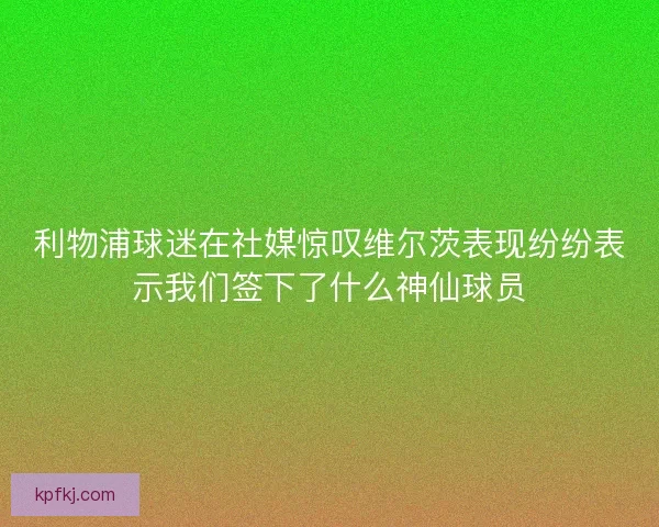 利物浦球迷在社媒惊叹维尔茨表现纷纷表示我们签下了什么神仙球员