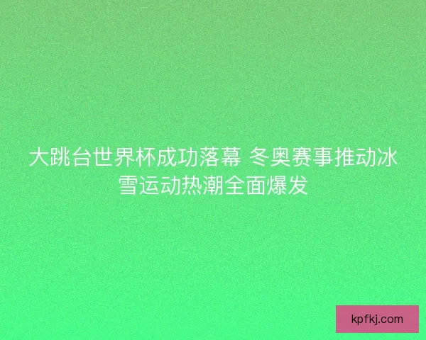 大跳台世界杯成功落幕 冬奥赛事推动冰雪运动热潮全面爆发