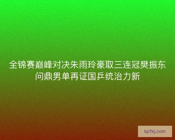 全锦赛巅峰对决朱雨玲豪取三连冠樊振东问鼎男单再证国乒统治力新
