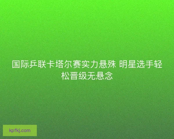 国际乒联卡塔尔赛实力悬殊 明星选手轻松晋级无悬念