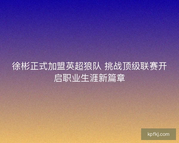 徐彬正式加盟英超狼队 挑战顶级联赛开启职业生涯新篇章