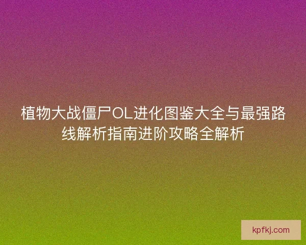 植物大战僵尸OL进化图鉴大全与最强路线解析指南进阶攻略全解析