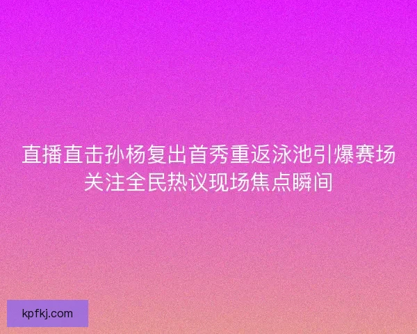 直播直击孙杨复出首秀重返泳池引爆赛场关注全民热议现场焦点瞬间